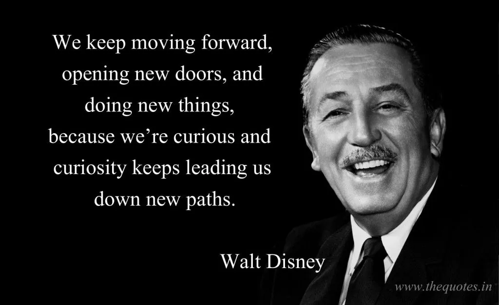 We keep moving forward, opening new doors, and doing new things because we're curious, and curiosity keeps leading us down new paths.